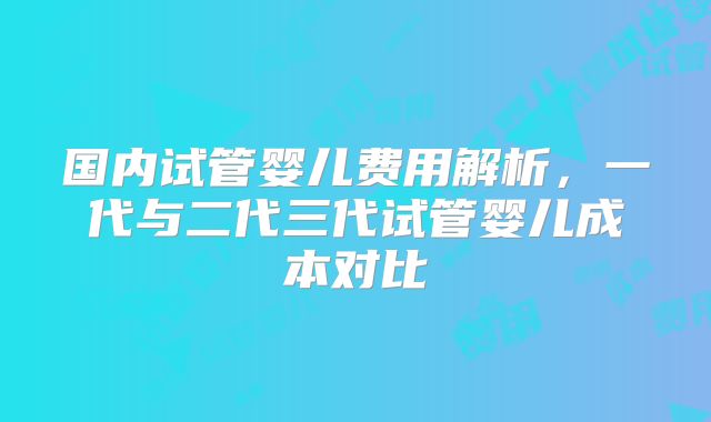 国内试管婴儿费用解析,一代与二代三代试管婴儿成本对比
