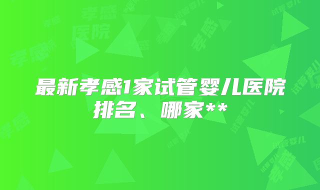 最新孝感1家试管婴儿医院排名、哪家**