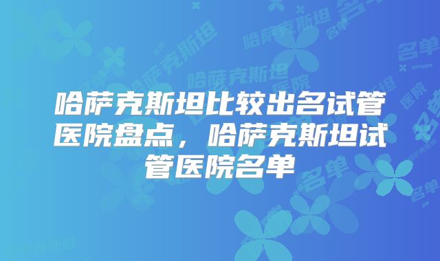 哈萨克斯坦比较出名试管医院盘点，哈萨克斯坦试管医院名单