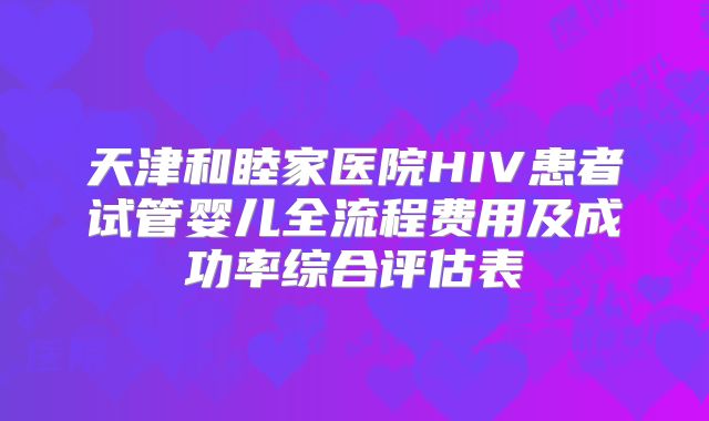 天津和睦家医院HIV患者试管婴儿全流程费用及成功率综合评估表