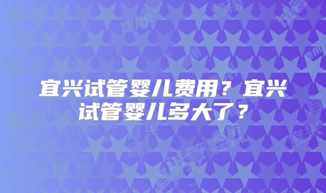 宜兴试管婴儿费用？宜兴试管婴儿多大了？