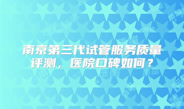 南京第三代试管服务质量评测,医院口碑如何?