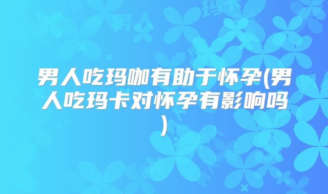 男人吃玛咖有助于怀孕(男人吃玛卡对怀孕有影响吗)