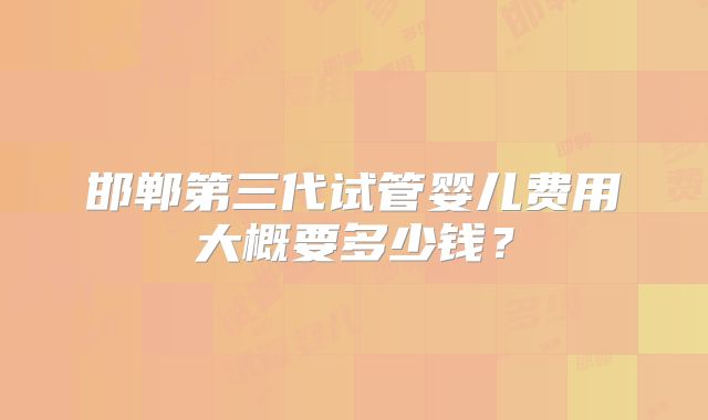 邯郸第三代试管婴儿费用大概要多少钱？