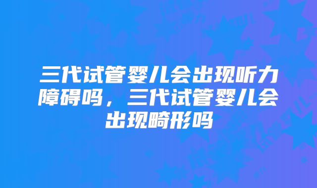 三代试管婴儿会出现听力障碍吗,三代试管婴儿会出现畸形吗