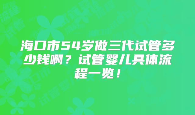 海口市54岁做三代试管多少钱啊？试管婴儿具体流程一览！