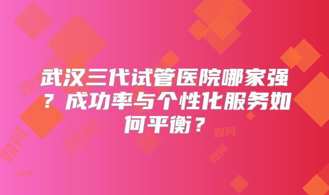 武汉三代试管医院哪家强？成功率与个性化服务如何平衡？