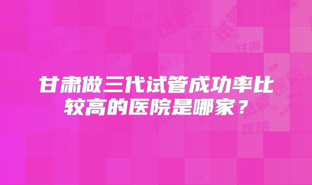 甘肃做三代试管成功率比较高的医院是哪家？