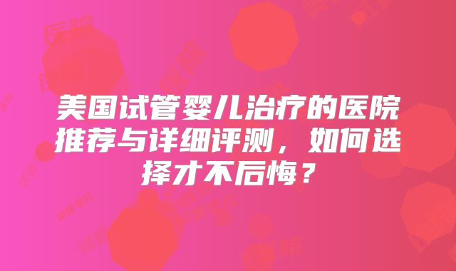 美国试管婴儿治疗的医院推荐与详细评测，如何选择才不后悔？