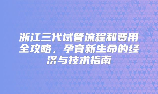 浙江三代试管流程和费用全攻略，孕育新生命的经济与技术指南