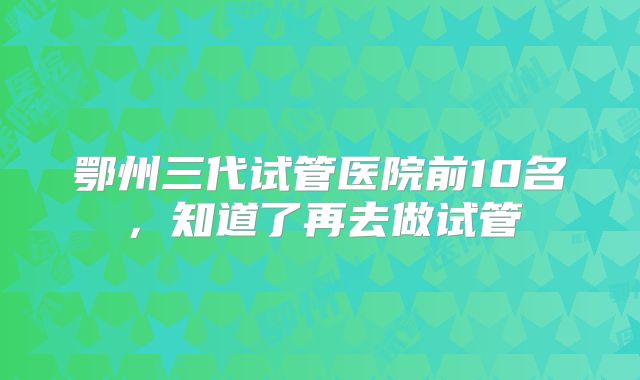 鄂州三代试管医院前10名，知道了再去做试管