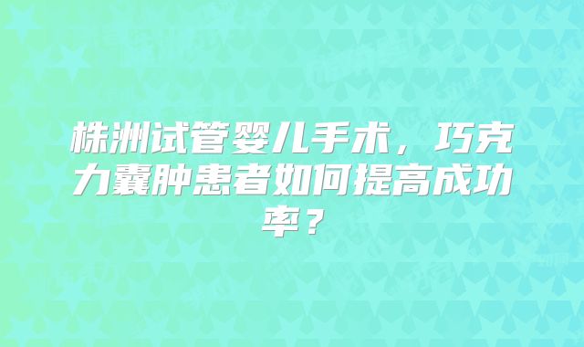 株洲试管婴儿手术，巧克力囊肿患者如何提高成功率？