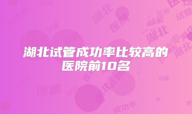 湖北试管成功率比较高的医院前10名