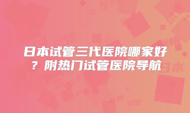 日本试管三代医院哪家好？附热门试管医院导航