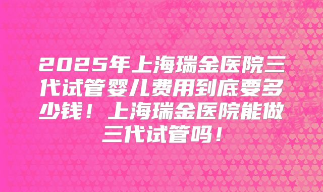 2025年上海瑞金医院三代试管婴儿费用到底要多少钱！上海瑞金医院能做三代试管吗！