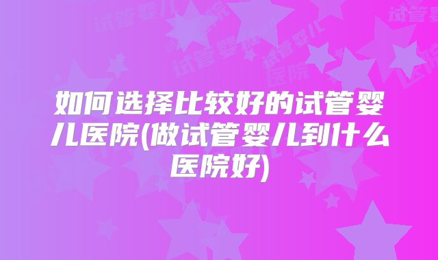 如何选择比较好的试管婴儿医院(做试管婴儿到什么医院好)