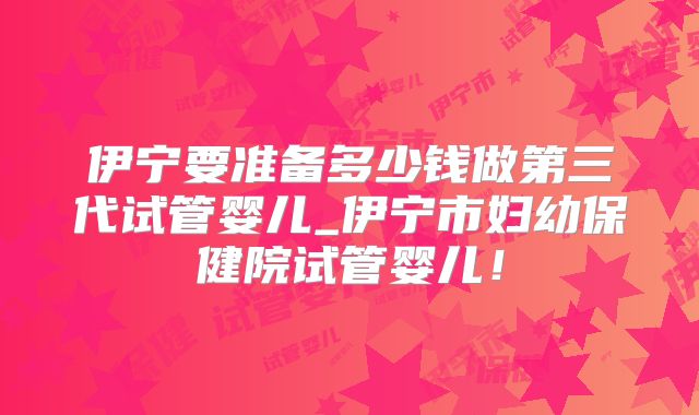 伊宁要准备多少钱做第三代试管婴儿_伊宁市妇幼保健院试管婴儿！