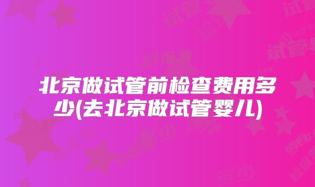 北京做试管前检查费用多少(去北京做试管婴儿)
