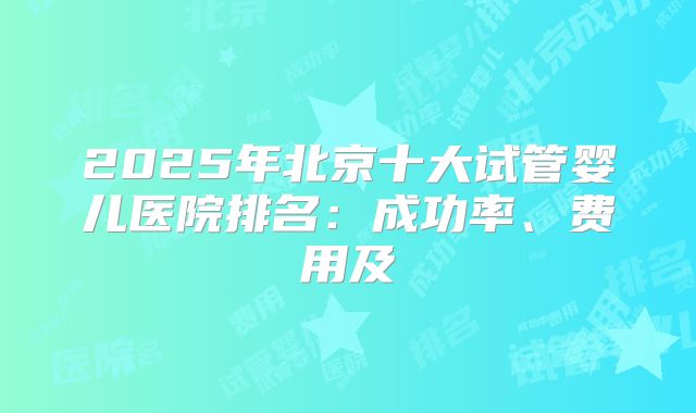 2025年北京十大试管婴儿医院排名：成功率、费用及