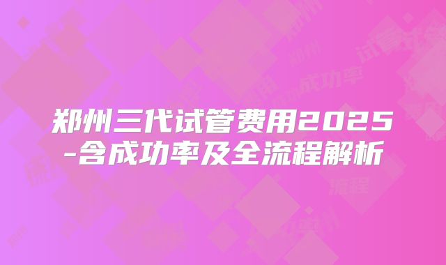 郑州三代试管费用2025-含成功率及全流程解析