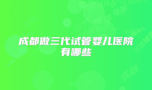 成都做三代试管婴儿医院有哪些