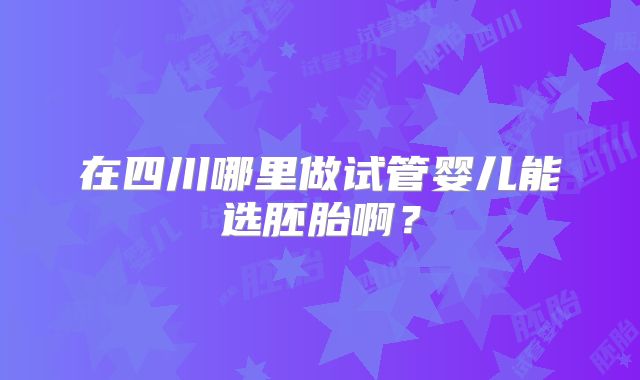 在四川哪里做试管婴儿能选胚胎啊？