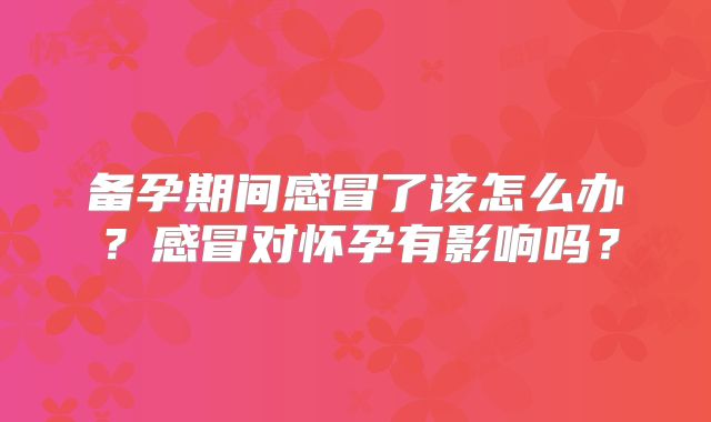 备孕期间感冒了该怎么办?感冒对怀孕有影响吗?
