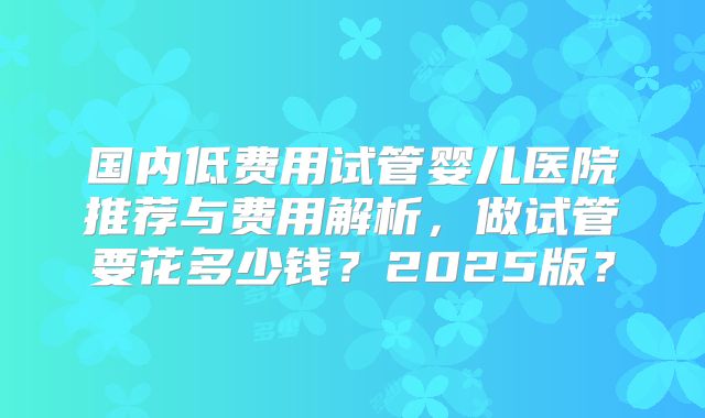 国内低费用试管婴儿医院推荐与费用解析，做试管要花多少钱？2025版？