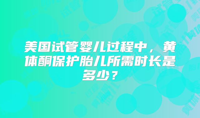 美国试管婴儿过程中，黄体酮保护胎儿所需时长是多少？
