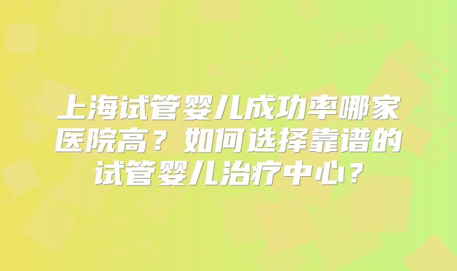 上海试管婴儿成功率哪家医院高？如何选择靠谱的试管婴儿治疗中心？