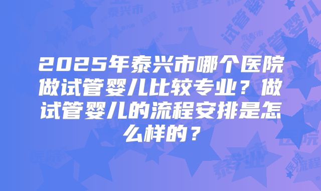 2025年泰兴市哪个医院做试管婴儿比较专业？做试管婴儿的流程安排是怎么样的？