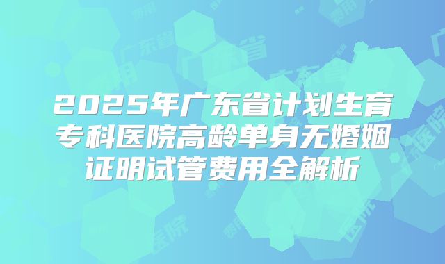2025年广东省计划生育专科医院高龄单身无婚姻证明试管费用全解析
