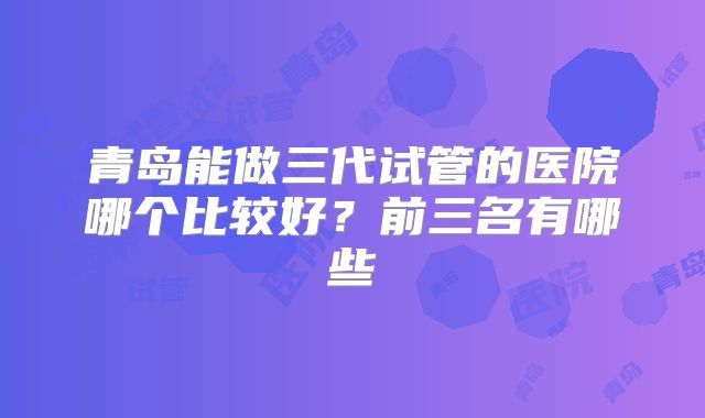 青岛能做三代试管的医院哪个比较好？前三名有哪些