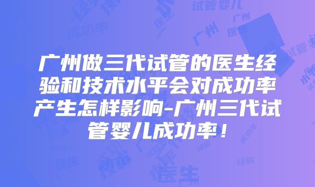 广州做三代试管的医生经验和技术水平会对成功率产生怎样影响-广州三代试管婴儿成功率！