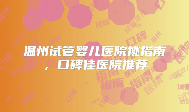 温州试管婴儿医院挑指南，口碑佳医院推荐