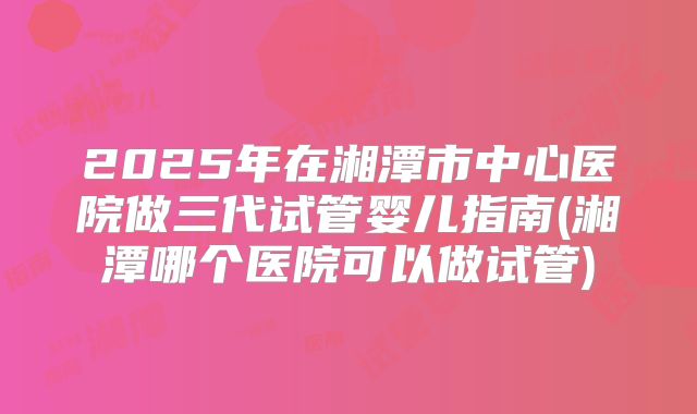 2025年在湘潭市中心医院做三代试管婴儿指南(湘潭哪个医院可以做试管)
