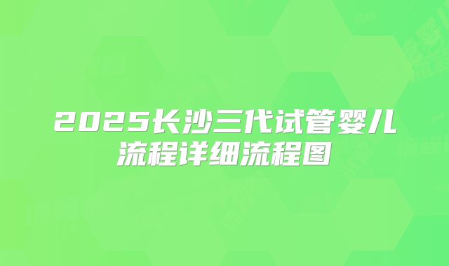 2025长沙三代试管婴儿流程详细流程图
