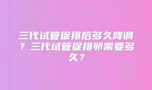 三代试管促排后多久降调?三代试管促排卵需要多久?