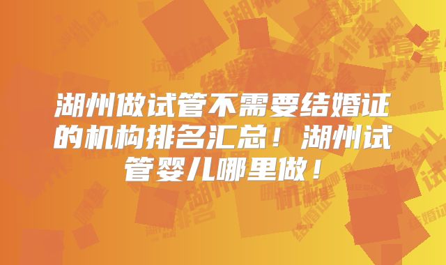 湖州做试管不需要结婚证的机构排名汇总！湖州试管婴儿哪里做！