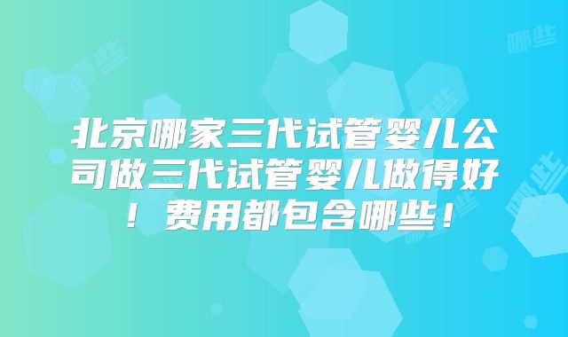 北京哪家三代试管婴儿公司做三代试管婴儿做得好！费用都包含哪些！