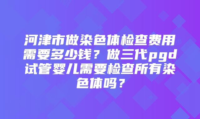 河津市做染色体检查费用需要多少钱？做三代pgd试管婴儿需要检查所有染色体吗？