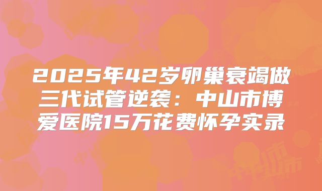 2025年42岁卵巢衰竭做三代试管逆袭：中山市博爱医院15万花费怀孕实录