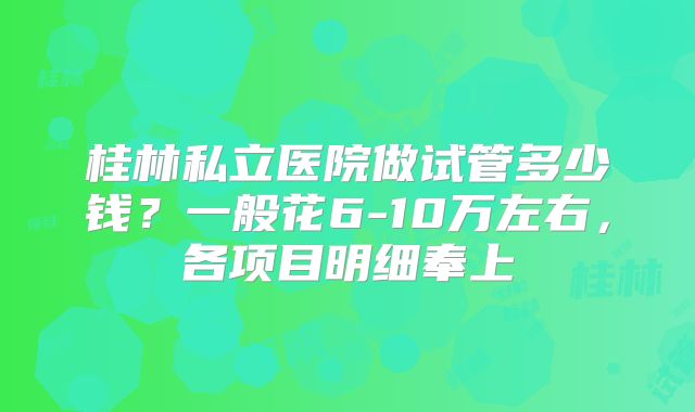 桂林私立医院做试管多少钱？一般花6-10万左右，各项目明细奉上