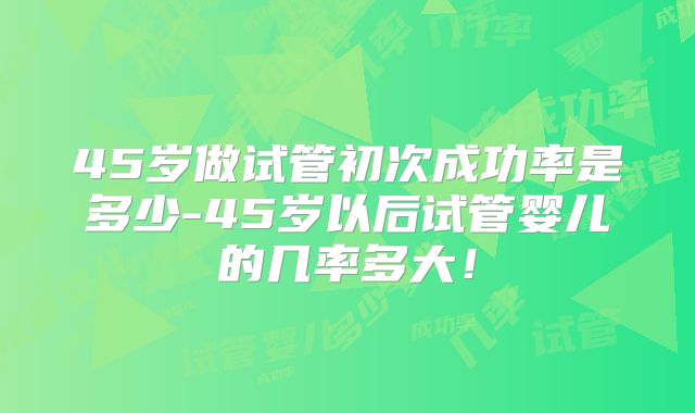 45岁做试管初次成功率是多少-45岁以后试管婴儿的几率多大！