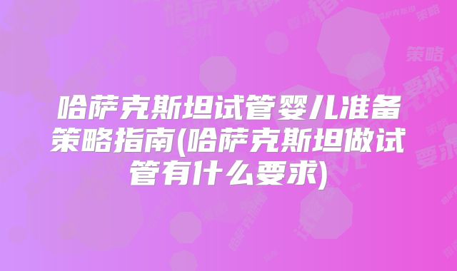 哈萨克斯坦试管婴儿准备策略指南(哈萨克斯坦做试管有什么要求)