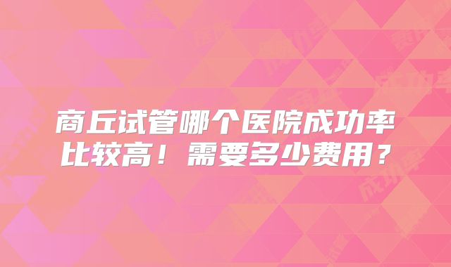 商丘试管哪个医院成功率比较高！需要多少费用？