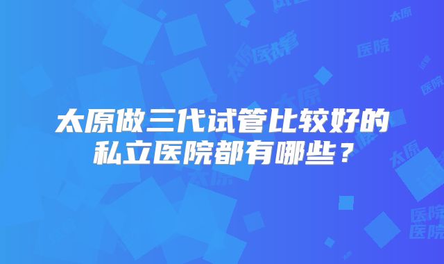 太原做三代试管比较好的私立医院都有哪些?