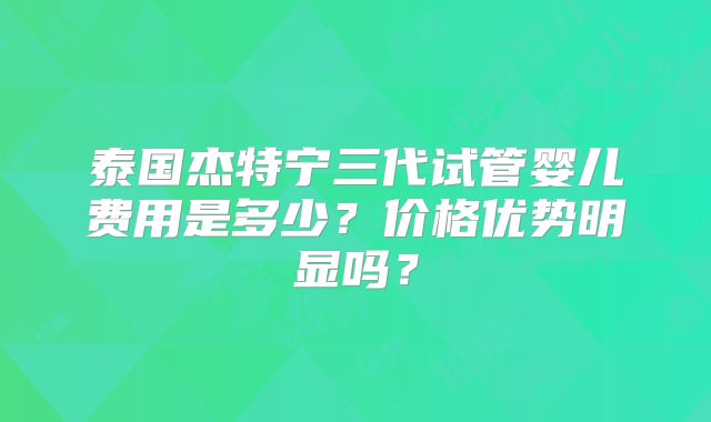泰国杰特宁三代试管婴儿费用是多少？价格优势明显吗？