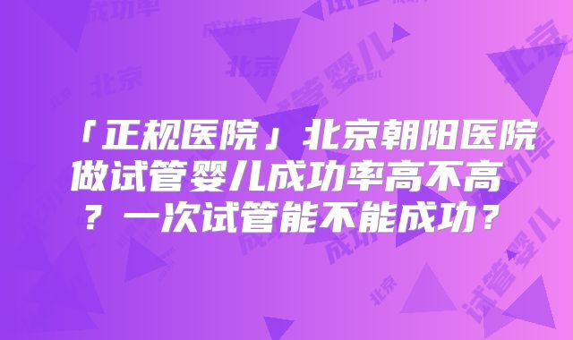「正规医院」北京朝阳医院做试管婴儿成功率高不高?一次试管能不能成功?