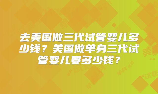 去美国做三代试管婴儿多少钱?美国做单身三代试管婴儿要多少钱?